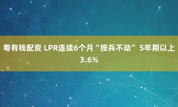 粤有钱配资 LPR连续6个月“按兵不动” 5年期以上3.6%
