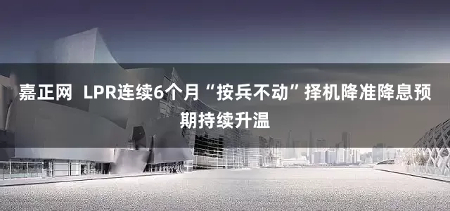 嘉正网  LPR连续6个月“按兵不动”择机降准降息预期持续升温