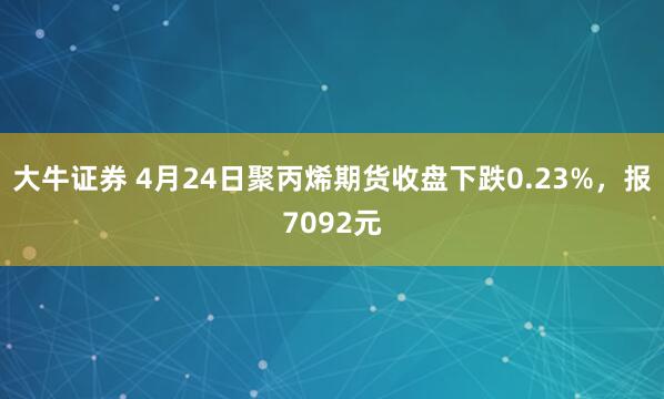 大牛证券 4月24日聚丙烯期货收盘下跌0.23%，报7092元