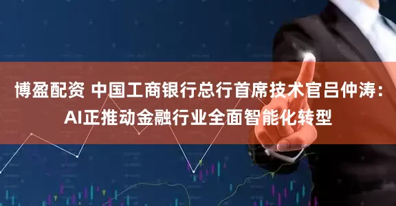 博盈配资 中国工商银行总行首席技术官吕仲涛：AI正推动金融行业全面智能化转型