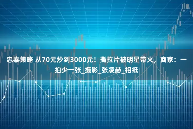 忠泰策略 从70元炒到3000元！撕拉片被明星带火，商家：一拍少一张_摄影_张凌赫_相纸
