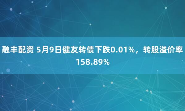 融丰配资 5月9日健友转债下跌0.01%，转股溢价率158.89%
