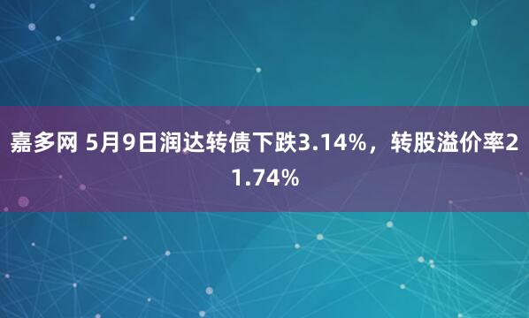 嘉多网 5月9日润达转债下跌3.14%，转股溢价率21.74%