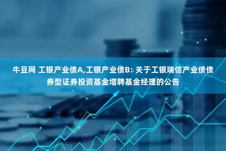牛豆网 工银产业债A,工银产业债B: 关于工银瑞信产业债债券型证券投资基金增聘基金经理的公告