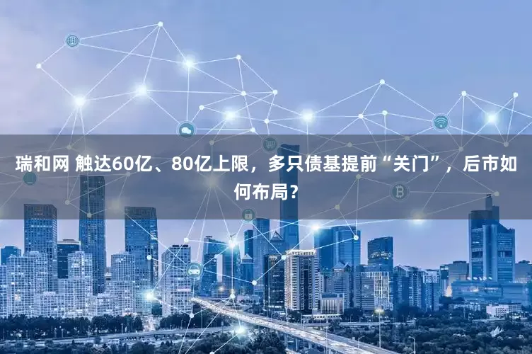 瑞和网 触达60亿、80亿上限，多只债基提前“关门”，后市如何布局？