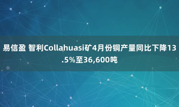 易信盈 智利Collahuasi矿4月份铜产量同比下降13.5%至36,600吨
