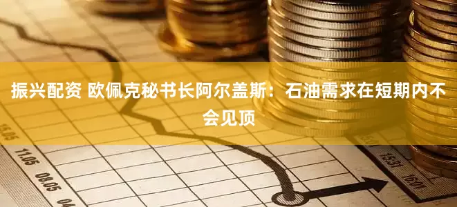 振兴配资 欧佩克秘书长阿尔盖斯：石油需求在短期内不会见顶