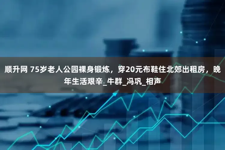 顺升网 75岁老人公园裸身锻炼，穿20元布鞋住北郊出租房，晚年生活艰辛_牛群_冯巩_相声