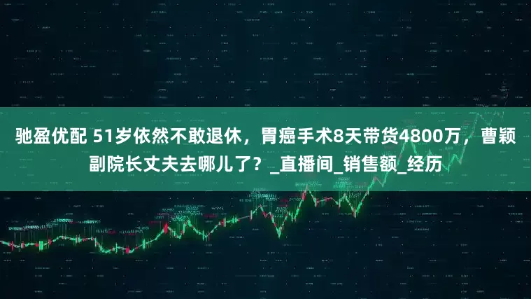 驰盈优配 51岁依然不敢退休，胃癌手术8天带货4800万，曹颖副院长丈夫去哪儿了？_直播间_销售额_经历