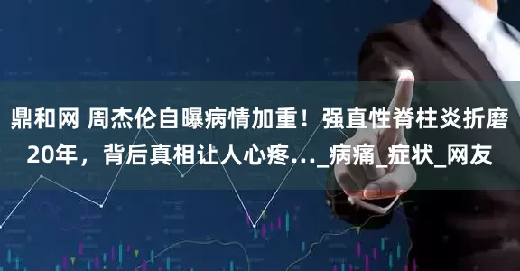 鼎和网 周杰伦自曝病情加重！强直性脊柱炎折磨20年，背后真相让人心疼…_病痛_症状_网友