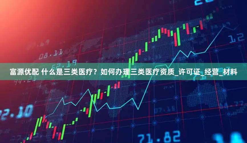 富源优配 什么是三类医疗？如何办理三类医疗资质_许可证_经营_材料