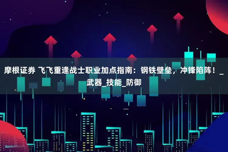 摩根证券 飞飞重逢战士职业加点指南：钢铁壁垒，冲锋陷阵！_武器_技能_防御