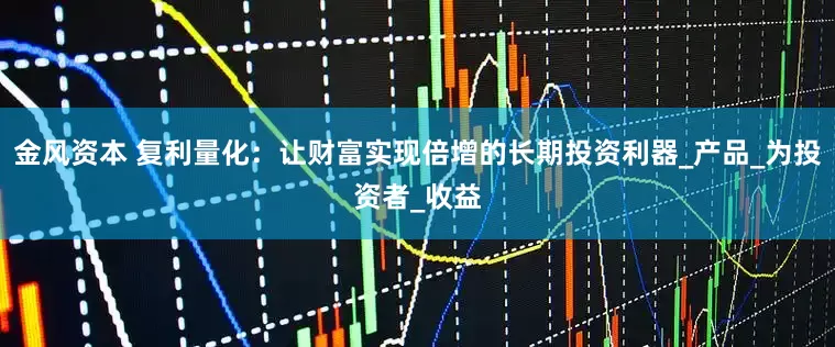 金风资本 复利量化：让财富实现倍增的长期投资利器_产品_为投资者_收益