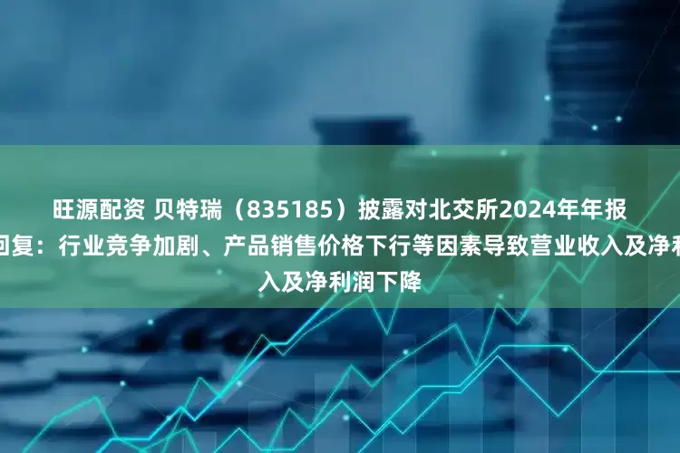 旺源配资 贝特瑞（835185）披露对北交所2024年年报问询函回复：行业竞争加剧、产品销售价格下行等因素导致营业收入及净利润下降