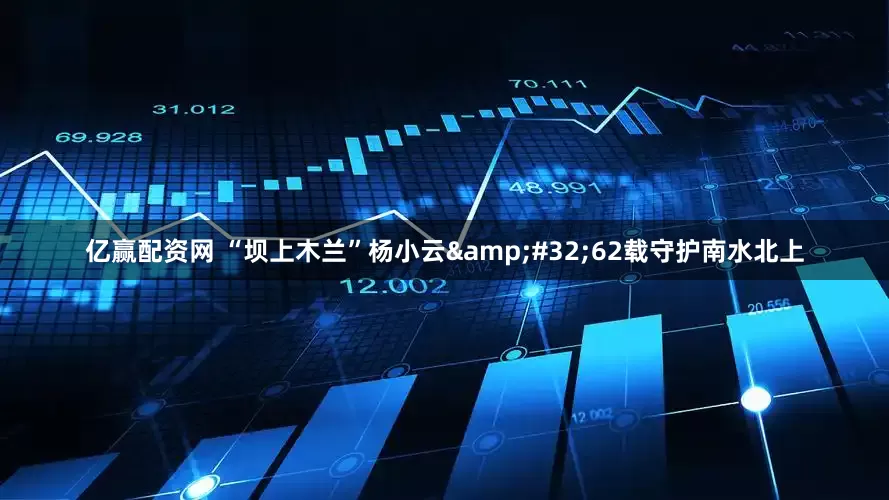 亿赢配资网 “坝上木兰”杨小云&#32;62载守护南水北上