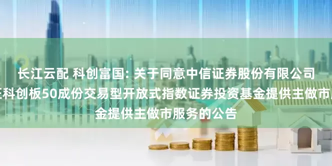 长江云配 科创富国: 关于同意中信证券股份有限公司为富国上证科创板50成份交易型开放式指数证券投资基金提供主做市服务的公告