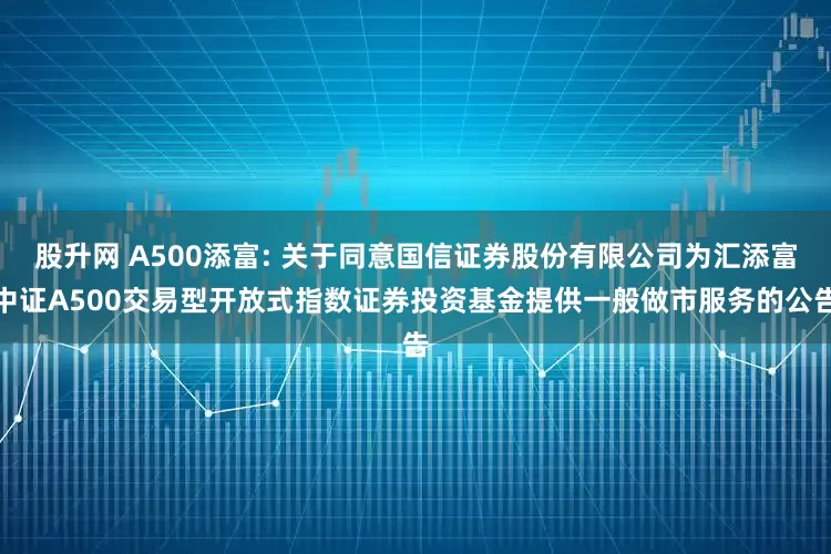 股升网 A500添富: 关于同意国信证券股份有限公司为汇添富中证A500交易型开放式指数证券投资基金提供一般做市服务的公告