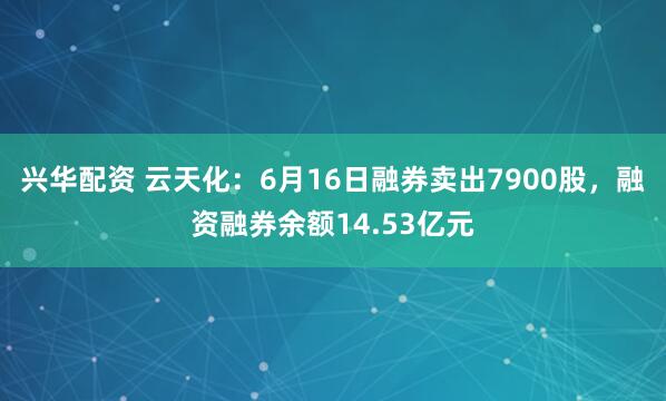 兴华配资 云天化：6月16日融券卖出7900股，融资融券余额14.53亿元