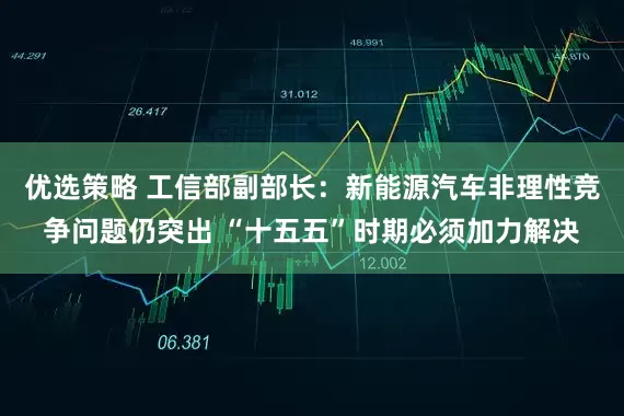 优选策略 工信部副部长：新能源汽车非理性竞争问题仍突出 “十五五”时期必须加力解决